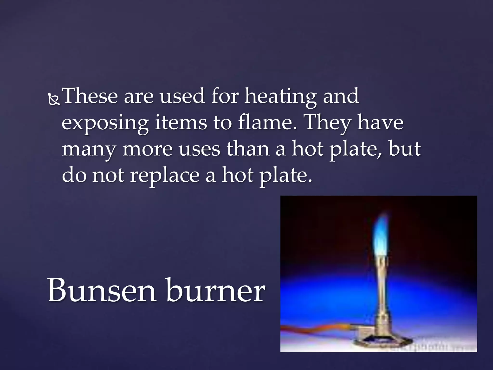 These are used for heating and 
exposing items to flame. They have 
many more uses than a hot plate, but 
do not replace a hot plate. 
Bunsen burner 
 