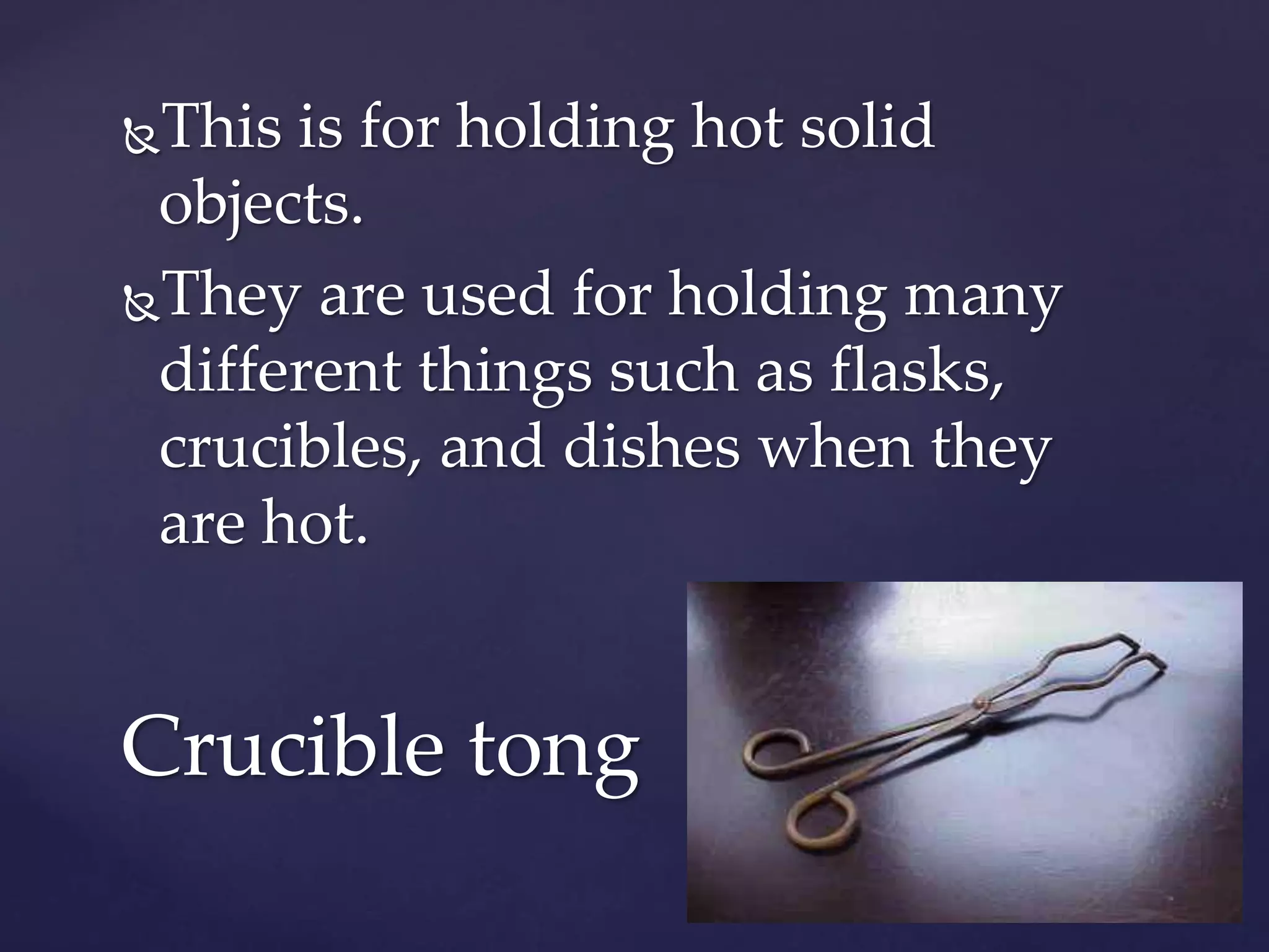 This is for holding hot solid 
objects. 
They are used for holding many 
different things such as flasks, 
crucibles, and dishes when they 
are hot. 
Crucible tong 
 