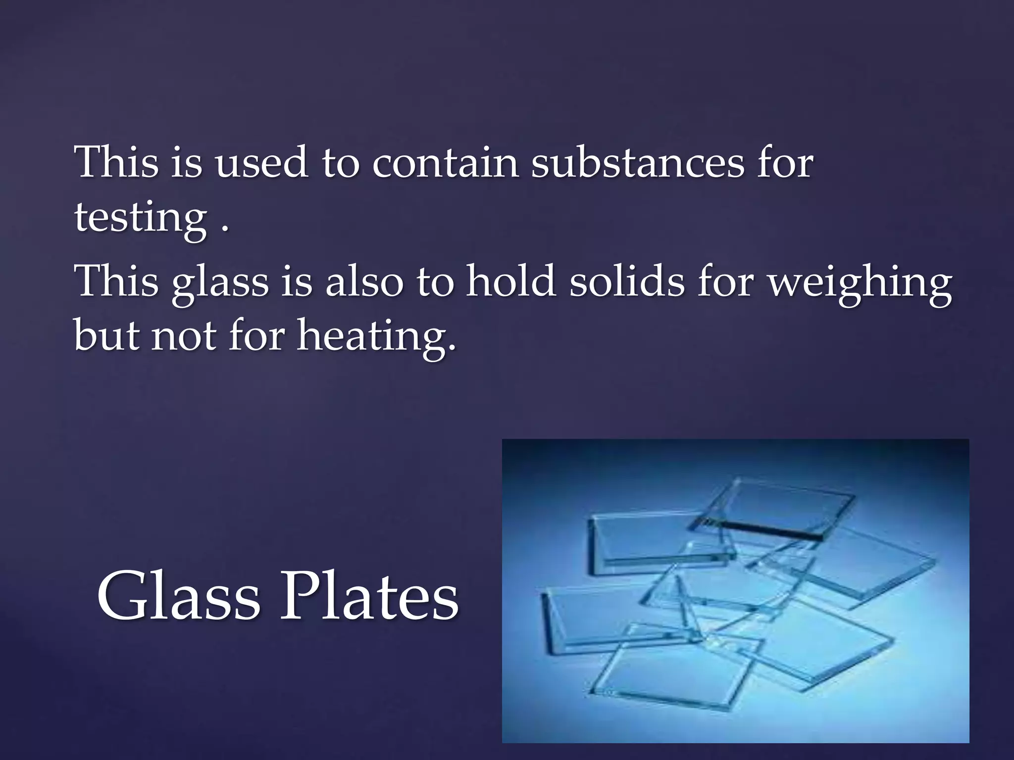 This is used to contain substances for 
testing . 
This glass is also to hold solids for weighing 
but not for heating. 
Glass Plates 
 