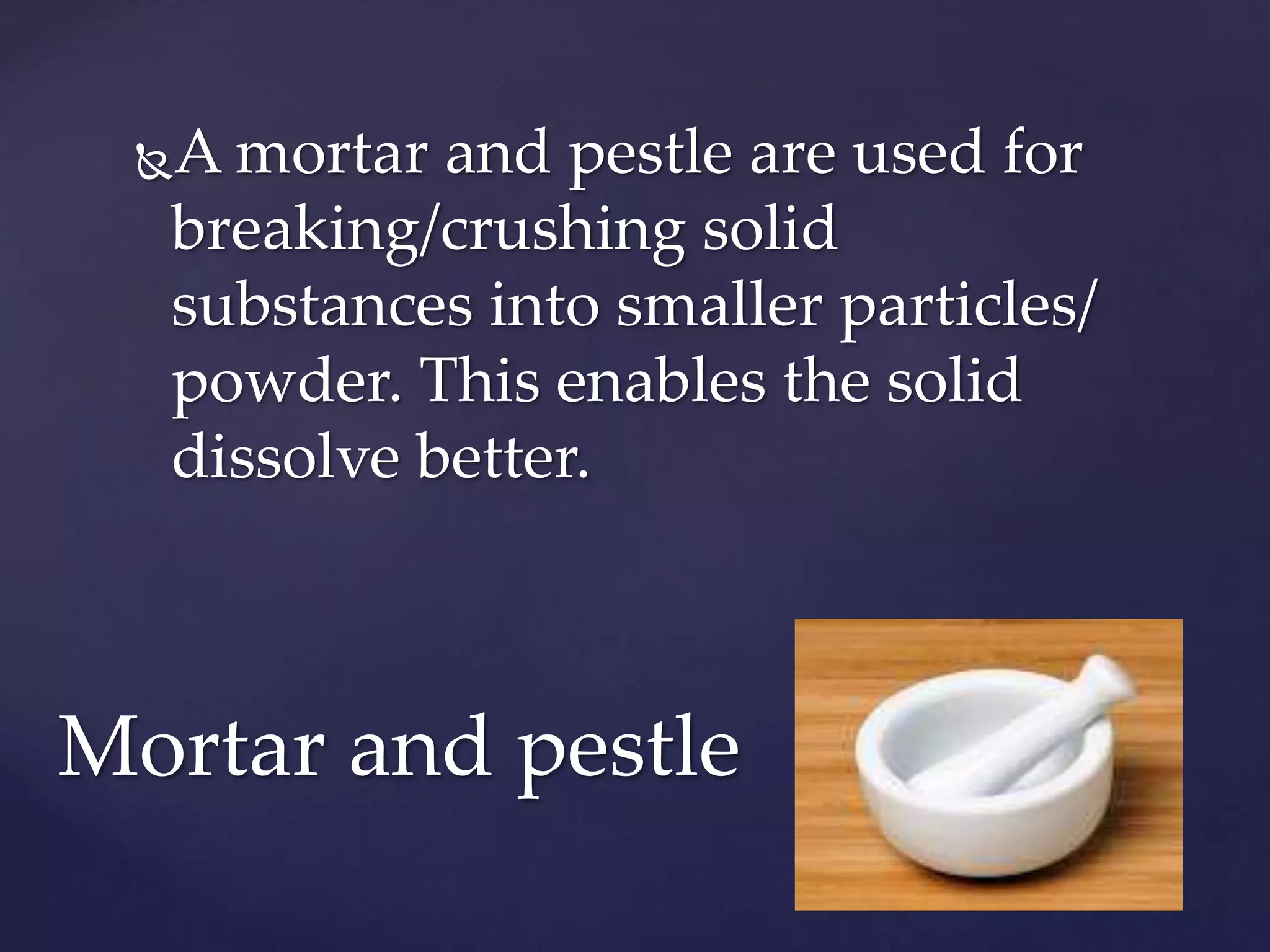 A mortar and pestle are used for 
breaking/crushing solid 
substances into smaller particles/ 
powder. This enables the solid 
dissolve better. 
Mortar and pestle 
 