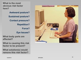 What is the most
obvious risk factor
here?
        Awkward posture?
      Sustained posture?
        Contact pressure?
               Repetition?
                   Force?
               Eye Issues?
What body parts are
affected?
What is causing this risk
factor to be present?
What solution(s) would
remove this risk factor?
                                       24
   3/22/2012                 DPH/OSH
 