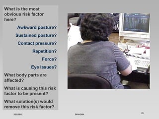 What is the most
obvious risk factor
here?
       Awkward posture?
     Sustained posture?
        Contact pressure?
                Repetition?
                    Force?
                Eye Issues?
What body parts are
affected?
What is causing this risk
factor to be present?
What solution(s) would
remove this risk factor?
                                        25
    3/22/2012                 DPH/OSH
 