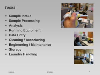 Tasks

  Sample Intake
  Sample Processing
  Analysis
  Running Equipment
  Data Entry
  Cleaning / Autoclaving
  Engineering / Maintenance
  Storage
  Laundry Handling



                                  7
 3/22/2012              DPH/OSH
 
