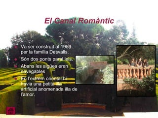 El Canal Romàntic


   Va ser construït al 1953
    per la família Desvalls.
   Són dos ponts paral·lels.
   Abans les aigües eren
    navegables
   En l’extrem oriental hi
    havia una petita illa
    artificial anomenada illa de
    l’amor.
 
