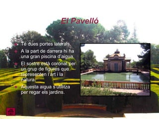 El Pavelló

   Té dues portes laterals.
   A la part de darrera hi ha
    una gran piscina d’aigua.
   El sostre està coronat per
    un grup de figures que
    representen l’art i la
    natura.
   Aquesta aigua s’utilitza
    per regar els jardins.
 