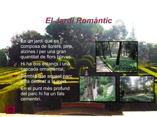 El Jardí Romàntic

   És un jardí que es
    composa de llorers, pins,
    alzines i per una gran
    quantitat de flors blaves.
   Hi ha dos estancs i una
    cascada ornamental.
   Sembla que aquest parc
    està dedicat a la mort.
   En el punt més profund
    del parc hi ha un fals
    cementiri.
 