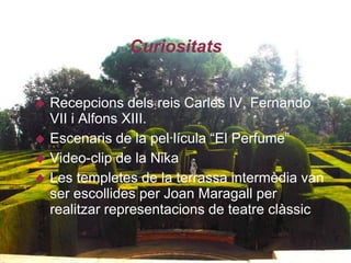 Curiositats


   Recepcions dels reis Carles IV, Fernando
    VII i Alfons XIII.
   Escenaris de la pel·lícula “El Perfume”
   Video-clip de la Nika
   Les templetes de la terrassa intermèdia van
    ser escollides per Joan Maragall per
    realitzar representacions de teatre clàssic
 