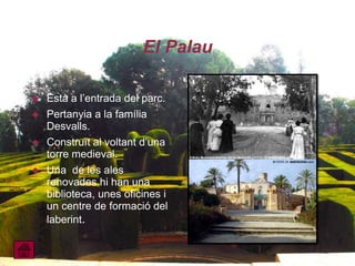 El Palau

   Està a l’entrada del parc.
   Pertanyia a la família
    Desvalls.
   Construït al voltant d’una
    torre medieval.
   Una de les ales
    renovades hi han una
    biblioteca, unes oficines i
    un centre de formació del
    laberint.
 