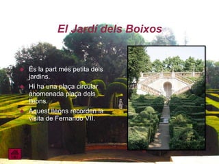 El Jardí dels Boixos


   És la part més petita dels
    jardins.
   Hi ha una plaça circular
    anomenada plaça dels
    lleons.
   Aquest lleons recorden la
    visita de Fernando VII.
 