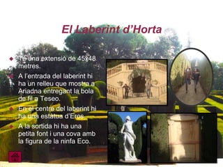 El Laberint d’Horta

   Té una extensió de 45x48
    metres.
   A l’entrada del laberint hi
    ha un relleu que mostra a
    Ariadna entregant la bola
    de fil a Teseo.
   En el centre del laberint hi
    ha una estàtua d’Eros.
   A la sortida hi ha una
    petita font i una cova amb
    la figura de la ninfa Eco.
 
