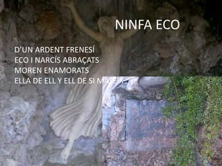 NINFA ECO
D’UN ARDENT FRENESÍ
ECO I NARCÍS ABRAÇATS
MOREN ENAMORATS
ELLA DE ELL Y ELL DE SI MATEIX
 