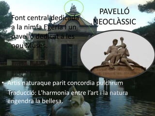 PAVELLÓ
NEOCLÀSSIC
• Artis naturaque parit concordia pulchrum
Traducció: L'harmonia entre l’art i la natura
engendra la bellesa.
Font central dedicada
a la nimfa Egèria i un
pavelló dedicat a les
nou Muses.
 