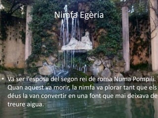Nimfa Egèria
• Va ser l’esposa del segon rei de roma Numa Pompili.
Quan aquest va morir, la nimfa va plorar tant que els
déus la van convertir en una font que mai deixava de
treure aigua.
 