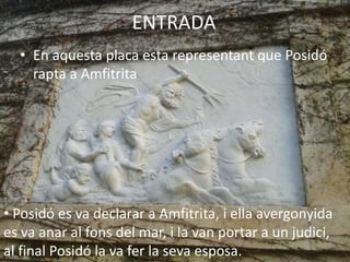 ENTRADA
• En aquesta placa esta representant que Posidó
rapta a Amfitrita
• Posidó es va declarar a Amfitrita, i ella avergonyida
es va anar al fons del mar, i la van portar a un judici,
al final Posidó la va fer la seva esposa.
 