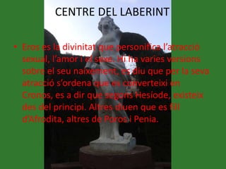 CENTRE DEL LABERINT
• Eros es la divinitat que personifica l’atracció
sexual, l’amor i el sexe. Hi ha varies versions
sobre el seu naixement, es diu que per la seva
atracció s’ordena que es converteixi en
Cronos, es a dir que segons Hesíode, existeix
des del principi. Altres diuen que es fill
d’Afrodita, altres de Poros i Penia.
 
