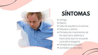 Vértigo.
Mareo.
Falta de equilibrio al caminar.
Náuseas y vómito.
Períodos de movimientos de
los ojos hacia adelante y
hacia atrás que no se puede
controlar (nistagmo).
Pérdida de la audición.
Zumbidos en los oídos.
SÍNTOMAS