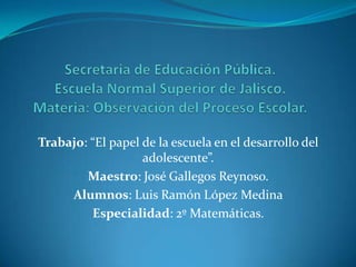 Trabajo: “El papel de la escuela en el desarrollo del
                   adolescente”.
        Maestro: José Gallegos Reynoso.
     Alumnos: Luis Ramón López Medina
         Especialidad: 2º Matemáticas.
 