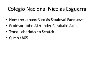 Colegio Nacional Nicolás Esguerra
• Nombre: Johans Nicolás Sandoval Panqueva
• Profesor: John Alexander Caraballo Acosta
• Tema: laberinto en Scratch
• Curso : 805
 