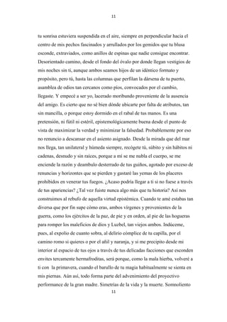 11

tu sonrisa estuviera suspendida en el aire, siempre en perpendicular hacia el
centro de mis pechos fascinados y arrullados por los gemidos que tu blusa
esconde, extraviados, como anillos de espinas que nadie consigue encontrar.
Desorientado camino, desde el fondo del óvalo por donde llegan vestigios de
mis noches sin ti, aunque ambos seamos hijos de un idéntico formato y
propósito, pero tú, hasta las columnas que perfilan la dársena de tu puerto,
asamblea de odios tan cercanos como píos, convocados por el cambio,
llegaste. Y empecé a ser yo, lacerado moribundo proveniente de la ausencia
del amigo. Es cierto que no sé bien dónde ubicarte por falta de atributos, tan
sin mancilla, o porque estoy dormido en el rabal de tus manos. Es una
pretensión, ni fútil ni estéril, epistemológicamente buena desde el punto de
vista de maximizar la verdad y minimizar la falsedad. Probablemente por eso
no renuncio a descansar en el asiento asignado. Desde la mirada que del mar
nos llega, tan unilateral y húmeda siempre, recógete tú, súbito y sin hábitos ni
cadenas, desnudo y sin raíces, porque a mí se me nubla el cuerpo, se me
enciende la razón y deambulo desterrado de tus guiños, agotado por exceso de
renuncias y horizontes que se pierden y gastaré las yemas de los placeres
prohibidos en venerar tus fuegos. ¿Acaso podría llegar a ti si no fuese a través
de tus apariencias? ¿Tal vez fuiste nunca algo más que tu historia? Así nos
construimos al rebufo de aquella virtud epistémica. Cuando te amé estabas tan
diversa que por fin supe cómo eras, ambos vírgenes y provenientes de la
guerra, como los ejércitos de la paz, de pie y en orden, al pie de las hogueras
para romper los maleficios de dios y Luzbel, tan viejos ambos. Indúceme,
pues, al expolio de cuanto sobra, al delirio cómplice de tu capilla, por el
camino romo si quieres o por el añil y naranja, y si me precipito desde mi
interior al espacio de tus ojos a través de tus delicadas facciones que esconden
envites tercamente hermafroditas, será porque, como la mala hierba, volveré a
ti con la primavera, cuando el barullo de tu magia habitualmente se sienta en
mis piernas. Aún así, todo forma parte del advenimiento del proyectivo
performance de la gran madre. Simetrías de la vida y la muerte. Somnoliento
11

 