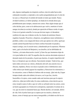 12

aún, algunas madrugadas me despierto confuso, trato de andar hacia atrás
ordenando recuerdos y sorprendo a mis sueños preguntándome por el color de
tus ojos y a Husserl por el sentido del mundo en tanto que mundo. Nunca
olvidaré la delicia y el dolor (perplejo, sin duda) de tu mirada densa que,
probablemente para siempre, saturará mis carnes. Hace algún tiempo que el
color declina, pero, como en la adolescencia que vuelve, mantiene el tesón
aunque sin alma (es un decir), donde por oposición al blanco reside el negro.
Como en el geranio amarillo, la rosa que deviene negra o el decadente
sombrero de copa, tan evidentes un día, los rituales de anónimos futuros
negaban el pasado. Proscritos y dispersos, navegábamos mares turbulentos y
perdidos, asidos a esa congoja del deseo corto que apenas nos cubre, igual que
cuando caminé huyendo hacia un futuro confuso buscando mi pasado y
tropecé contigo, con el corazón tenso y abandonado por la esperanza. Mientras
tanto, ¿qué se ha hecho de Benjamin y sus desafíos, de las debilidades de
Vattimo, y de tanta observación vicaria? ¿Cómo fue que intentamos dejar de
vivir para hablar de la vida? En aquellos días las caricias derrotadas tejieron el
desnudo manto de los pecados, el gesto que duerme, el suspiro imperfecto del
beso y el desprecio que nos abruma. Suavemente siempre. Todavía hoy, que
tanto orden convocan sus valores, obstáculos del self, una canción rosa es
obscena, impúdica, florece sin raíces ni pasado como si habitásemos unos
valles míticos por donde jugasen las orquídeas y floreciesen los minotauros, o
los unicornios, como si Markovic hubiera sido un monje. ¡Qué más da¡ Llegan
tiempos donde cada color deberá, de nuevo, ser lo que fue y lucirlo.
Insensibles a lo ajeno, como cuando cada cual morimos para que la especie
sobreviva. ¡Qué previsible todo¡ En estas condiciones, cómo decirte que no
estoy receptivo para el odio y que mi verbo se aclimató entre tus carnes, como
un hurón agazapado en el límite de tu entrepierna, esperando el reclamo de tu
voz, que me atoró tu manantial hasta que, flácido declinó, sol cansado, delirio
de vida. Solo el polen lunar que se esparce por tus muslos y alienta mis
deseos, como el tatuaje que me marca transgredido y olvidado nos dio luz en
12

 