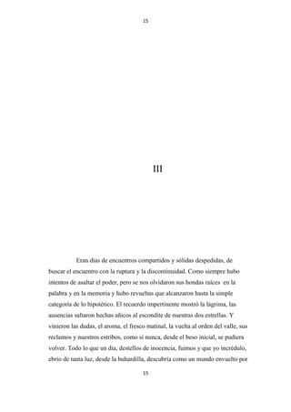 15

III

Eran días de encuentros compartidos y sólidas despedidas, de
buscar el encuentro con la ruptura y la discontinuidad. Como siempre hubo
intentos de asaltar el poder, pero se nos olvidaron sus hondas raíces en la
palabra y en la memoria y hubo revueltas que alcanzaron hasta la simple
categoría de lo hipotético. El recuerdo impertinente mostró la lágrima, las
ausencias saltaron hechas añicos al escondite de nuestras dos estrellas. Y
vinieron las dudas, el aroma, el fresco matinal, la vuelta al orden del valle, sus
reclamos y nuestros estribos, como si nunca, desde el beso inicial, se pudiera
volver. Todo lo que un día, destellos de inocencia, fuimos y que yo incrédulo,
ebrio de tanta luz, desde la buhardilla, descubría como un mundo envuelto por
15

 