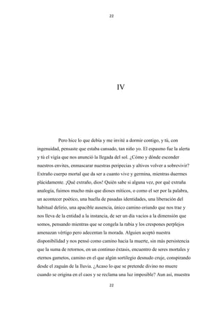 22

IV

Pero hice lo que debía y me invité a dormir contigo, y tú, con
ingenuidad, pensaste que estaba cansado, tan niño yo. El espasmo fue la alerta
y tú el vigía que nos anunció la llegada del sol. ¿Cómo y dónde esconder
nuestros envites, enmascarar nuestras peripecias y altivos volver a sobrevivir?
Extraño cuerpo mortal que da ser a cuanto vive y germina, mientras duermes
plácidamente. ¡Qué extraño, dios! Quién sabe si alguna vez, por qué extraña
analogía, fuimos mucho más que dioses míticos, o como el ser por la palabra,
un acontecer poético, una huella de pasadas identidades, una liberación del
habitual delirio, una apacible ausencia, único camino oriundo que nos trae y
nos lleva de la entidad a la instancia, de ser un día vacíos a la dimensión que
somos, pensando mientras que se congela la rabia y los crespones perplejos
amenazan vértigo pero adecentan la morada. Alguien aceptó nuestra
disponibilidad y nos pensó como camino hacia la muerte, sin más persistencia
que la suma de retornos, en un continuo éxtasis, encuentro de seres mortales y
eternos gametos, camino en el que algún sortilegio desnudo cruje, conspirando
desde el zaguán de la lluvia. ¿Acaso lo que se pretende divino no muere
cuando se origina en el caos y se reclama una luz imposible? Aun así, muestra
22

 