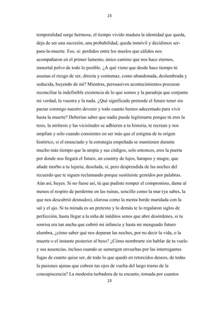 23

temporalidad surge hermosa, el tiempo vivido madura la identidad que queda,
deja de ser una sucesión, una probabilidad, queda inmóvil y decidimos serpara-la-muerte. Eso, si: perdidos entre los muslos que cálidos nos
acompañaron en el primer lamento, único camino que nos hace eternos,
inmortal polvo de todo lo posible. ¿A qué viene que desde hace tiempo tú
asumas el riesgo de ser, directa y contumaz, como abandonada, deslumbrada y
seducida, huyendo de mí? Mientras, persuasivos acontecimientos procuran
reconciliar la indefinible existencia de lo que somos y la paradoja que conjunta
mi verdad, la vuestra y la nada. ¿Qué significado pretende el futuro tener sin
pactar conmigo nuestro devenir y todo cuanto hemos adecentado para vivir
hasta la muerte? Deberían saber que nadie puede legitimarte porque tú eres la
tesis, la antítesis y las vicisitudes se adhieren a tu historia, te recrean y nos
amplían y solo cuando consientes en ser más que el estigma de tu origen
histórico, si el enunciado y la estrategia empeñada se mantienen durante
mucho más tiempo que la utopía y sus códigos, solo entonces, eres la puerta
por donde nos llegará el futuro, un country de lujos, harapos y mugre, que
añade morbo a tu lujuria; desolada, sí, pero desprendida de las noches del
recuerdo que te siguen reclamando porque sustituiste gemidos por palabras.
Aún así, huyes. Si no fuese así, tú que pudiste romper el compromiso, dame al
menos el respiro de perderme en las ruinas, sencillo como la mar (ya sabes, la
que nos descubrió desnudos), olorosa como la menta borde maridada con la
sal y el ajo. Si tu mirada es un pretexto y lo demás te lo regalaron siglos de
perfección, hasta llegar a la niña de inéditos senos que abre desórdenes, si tu
sonrisa era tan ancha que cubrió mi infancia y hasta mi menguado futuro
alumbra, ¿cómo saber qué nos deparan las noches, por no decir la vida, o la
muerte o el instante posterior al beso? ¿Cómo nombrarte sin hablar de tu vuelo
y sus ausencias, incluso cuando se sumergen envueltas por las interrogantes
fugas de cuanto quise ser, de todo lo que quedó en retorcidos deseos, de todas
la pasiones ajenas que cubren tus ojos de vuelta del largo tramo de la
concupiscencia? La modestia turbadora de tu encanto, tomada por cuantos
23

 