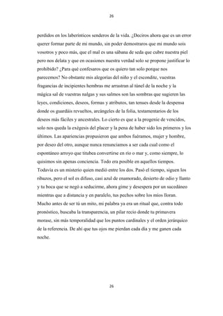 26

perdidos en los laberínticos senderos de la vida. ¿Deciros ahora que es un error
querer formar parte de mi mundo, sin poder demostraros que mi mundo sois
vosotros y poco más, que el mal es una sábana de seda que cubre nuestra piel
pero nos delata y que en ocasiones nuestra verdad solo se propone justificar lo
prohibido? ¿Para qué confesaros que os quiero tan solo porque nos
parecemos? No obstante mis alegorías del niño y el escondite, vuestras
fragancias de incipientes hembras me arrastran al túnel de la noche y la
mágica sal de vuestras nalgas y sus salmos son las sombras que sugieren las
leyes, condiciones, deseos, formas y atributos, tan tenues desde la despensa
donde os guardáis revueltos, arcángeles de la folia, testamentarios de los
deseos más fáciles y ancestrales. Lo cierto es que a la progenie de vencidos,
solo nos queda la exégesis del placer y la pena de haber sido los primeros y los
últimos. Las apariencias propusieron que ambos fuéramos, mujer y hombre,
por deseo del otro, aunque nunca renunciamos a ser cada cual como el
espontáneo arroyo que titubea convertirse en río o mar y, como siempre, lo
quisimos sin apenas conciencia. Todo era posible en aquellos tiempos.
Todavía es un misterio quien medió entre los dos. Pasó el tiempo, siguen los
ribazos, pero el sol es difuso, casi azul de enamorado, desierto de odio y llanto
y tu boca que se negó a seducirme, ahora gime y desespera por un sucedáneo
mientras que a distancia y en paralelo, tus pechos sobre los míos lloran.
Mucho antes de ser tú un mito, mi palabra ya era un ritual que, contra todo
pronóstico, buscaba la transparencia, un pilar recio donde tu primavera
morase, sin más temporalidad que los puntos cardinales y el orden jerárquico
de la referencia. De ahí que tus ojos me pierdan cada día y me ganen cada
noche.

26

 