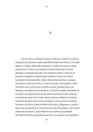 27

V

Así fue cómo tu exactitud se abrazó a tu descaro, estableció su norma y
emergieron las relaciones, mucho más allá de donde tu luz alcanza y tu templo
adquiere el refugio. Memorable magisterio, tu cuerpo fue más que el placer
que promueve la vida, y ésta sobrepasó la natural belleza de tus formas,
deseadas y conseguidas por tantos. Fue suficiente cambiar el orden de tus
pasiones y manipular su erupción para incorporar lo claro y lo confuso
huyendo de lo incomprensible. Ambos fuimos objeto de deseo y cualquier
posición nos conducía al centro. A veces el recuerdo vuelve pegado a tantas
vicisitudes como vivimos pero se pierde su origen. Siempre hemos sido
deseantes y en alguna ocasión deseados, a la luz de las espadas, del batallar de
las dianas y las argucias de las bestias. Solo es necesario un sutil cambio de
revolución por seducción En todas, desde la discreta sombra de la tradición,
trataron de llevarnos hasta el éxtasis siempre, en varias ocasiones al eclipse,
las menos a la ficción y hasta al umbral de la ciencia. ¿Preguntarse si nuestro
deseo sería una prueba de la vida terrenal, tan real como terrible, o una versión
edulcorada del paraíso? ¿Acaso Babel no fue un delirio que pretendió
descubrir las infinitas significaciones del beso y del orgasmo, de lo probable y
27

 