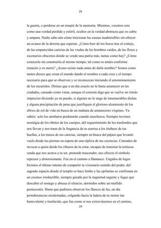 29

la guerra, o perderse en un traspié de la memoria. Mientras, vosotros sois
como una verdad perdida y estéril, ocultos en la verdad abstracta que os cubre
y ampara. Nadie sabe aún cómo traicionar las causas inadmisibles sin ofrecer
un avance de la derrota que esperan. ¿Cómo huir de los besos tras el cortejo,
de las emputecidas caricias de las viudas de los hombres caídos, de las flores y
escenarios obscenos donde se vende una patria más, tantas como hay? ¿Cómo
conocerla sin construirla al mismo tiempo, tal como os amáis conforme
renacéis y os morís? ¿Acaso existe nada antes de darle nombre? Somos como
tantos dioses que crean el mundo dando el nombre a cada cosa y el tiempo
necesario para que se observen y se reconozcan iniciando el amontonamiento
de los recuerdos. Diríase que a un día exacto no le basta amanecer en las
ciudades, cansado como viene, aunque el corazón diga que se vuelve un rótulo
impreciso diciendo ya no puedo, si alguien no le unge de innumerables dichas
y alguna precipitación de pena que justifiquen el glorioso alzamiento de los
ebrios de sol de vida en busca de un mañana de amaneceres vírgenes. Ya
sabéis: solo los arrebatos perdurarán cuando anochezca. Siempre tuvimos
nostalgia de los ribetes de los cuerpos, del requerimiento de los trasfondos que
nos llevan y nos traen de la fragancia de tu sonrisa a los titubeos de tus
huellas, a los trazos de tus caricias, siempre en busca del pájaro que levantó
vuelo desde tus piernas en espera de una réplica de tus creencias. Cansados de
invocar a quien desde los ribazos de tu estar, incapaz de transitar la tortuosa
senda que nos acerca a tu ser, pretende trascender, nos ofreció el símbolo
represor y distorsionante. Fue en el camino a Damasco. Ungidos de logos
hicimos el último intento de compartir tu visionario sentido del poder, del
sagrado espacio donde el templo se hace limbo y las epifanías se confirman en
un cosmos irreductible, siempre guiado por la inquietud urgente y fugaz que
descubre el sosiego y abraza el silencio, dormidos sobre un mullido
pentecostés. Hasta que pudimos observar los flancos de las, un día
protuberancias recalentadas, colgando hacia la ladera de tu monte tan
benevolente y traslúcido, que fue como si nos extraviásemos en el camino,
29

 