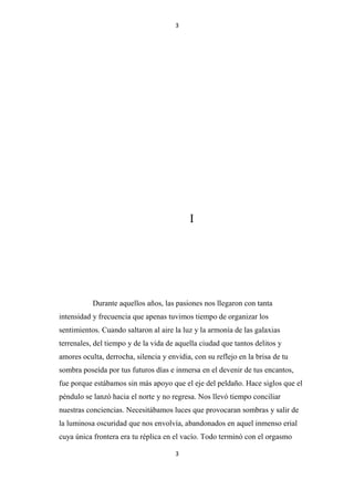 3

I

Durante aquellos años, las pasiones nos llegaron con tanta
intensidad y frecuencia que apenas tuvimos tiempo de organizar los
sentimientos. Cuando saltaron al aire la luz y la armonía de las galaxias
terrenales, del tiempo y de la vida de aquella ciudad que tantos delitos y
amores oculta, derrocha, silencia y envidia, con su reflejo en la brisa de tu
sombra poseída por tus futuros días e inmersa en el devenir de tus encantos,
fue porque estábamos sin más apoyo que el eje del peldaño. Hace siglos que el
péndulo se lanzó hacia el norte y no regresa. Nos llevó tiempo conciliar
nuestras conciencias. Necesitábamos luces que provocaran sombras y salir de
la luminosa oscuridad que nos envolvía, abandonados en aquel inmenso erial
cuya única frontera era tu réplica en el vacío. Todo terminó con el orgasmo
3

 