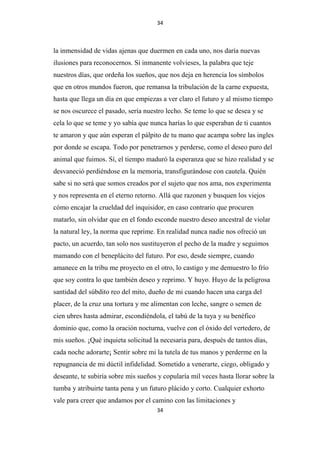 34

la inmensidad de vidas ajenas que duermen en cada uno, nos daría nuevas
ilusiones para reconocernos. Si inmanente volvieses, la palabra que teje
nuestros días, que ordeña los sueños, que nos deja en herencia los símbolos
que en otros mundos fueron, que remansa la tribulación de la carne expuesta,
hasta que llega un día en que empiezas a ver claro el futuro y al mismo tiempo
se nos oscurece el pasado, sería nuestro lecho. Se teme lo que se desea y se
cela lo que se teme y yo sabía que nunca harías lo que esperaban de ti cuantos
te amaron y que aún esperan el pálpito de tu mano que acampa sobre las ingles
por donde se escapa. Todo por penetrarnos y perderse, como el deseo puro del
animal que fuimos. Sí, el tiempo maduró la esperanza que se hizo realidad y se
desvaneció perdiéndose en la memoria, transfigurándose con cautela. Quién
sabe si no será que somos creados por el sujeto que nos ama, nos experimenta
y nos representa en el eterno retorno. Allá que razonen y busquen los viejos
cómo encajar la crueldad del inquisidor, en caso contrario que procuren
matarlo, sin olvidar que en el fondo esconde nuestro deseo ancestral de violar
la natural ley, la norma que reprime. En realidad nunca nadie nos ofreció un
pacto, un acuerdo, tan solo nos sustituyeron el pecho de la madre y seguimos
mamando con el beneplácito del futuro. Por eso, desde siempre, cuando
amanece en la tribu me proyecto en el otro, lo castigo y me demuestro lo frío
que soy contra lo que también deseo y reprimo. Y huyo. Huyo de la peligrosa
santidad del súbdito reo del mito, dueño de mi cuando hacen una carga del
placer, de la cruz una tortura y me alimentan con leche, sangre o semen de
cien ubres hasta admirar, escondiéndola, el tabú de la tuya y su benéfico
dominio que, como la oración nocturna, vuelve con el óxido del vertedero, de
mis sueños. ¡Qué inquieta solicitud la necesaria para, después de tantos días,
cada noche adorarte¡ Sentir sobre mi la tutela de tus manos y perderme en la
repugnancia de mi dúctil infidelidad. Sometido a venerarte, ciego, obligado y
deseante, te subiría sobre mis sueños y copularía mil veces hasta llorar sobre la
tumba y atribuirte tanta pena y un futuro plácido y corto. Cualquier exhorto
vale para creer que andamos por el camino con las limitaciones y
34

 