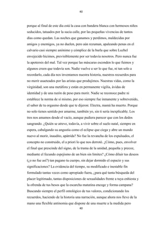 40

porque al final de este día está la casa con bandera blanca con hermosos niños
seducidos, tatuados por la sucia calle, por las pequeñas vivencias de tantos
días como quedan. Las noches que ganamos y perdimos, maldecidas por
amigos y enemigos, ya no duelen, pero aún rezuman, apaleando penas en el
calvario casi siempre anónimo y cómplice de la burla que sobre Luzbel
envejecido hicimos, previsiblemente por ser todavía nosotros. Pero nunca fue
la apoteosis del mal. Tal vez porque las máscaras esconden lo que fuimos y
algunos creen que todavía son. Nadie vuelve a ser lo que fue, ni tan solo a
recordarlo, cada día nos inventamos nuestra historia, nuestros recuerdos para
no morir asaeteados por las aristas que produjimos. Nuestras vidas, como la
virginidad, son una metáfora y están en permanente vigilia, ávidas de
identidad y de una razón de peso para morir. Nadie se reconoce padre ni
establece la norma de sí mismo, por eso siempre fue inmanente y sobrevenido,
el sabor de tu orgasmo desde que te dijeron: Electra, mamá ha muerto. Porque
no solo tienes sentido por amarme, también yo, sin ti sería inexplicable. Los
tres nos amamos desde el vacío, aunque pudiera parecer que con los dedos
sangrando. ¿Quién se atreve, todavía, a vivir sobre el suelo natal, siempre en
espera, cabalgando su angustia como el eclipse que ciega y abre un mundo
nuevo al morir, inaudito, apátrida? No fue la revancha de los expulsados, el
concepto no construido, el a priori lo que nos derrotó. ¿Cómo, pues, envolver
el final que prescinde del signo, de la trama de la unidad, pequeña y precoz,
mediante el fecundo espejismo de un bien sin límites? ¿Cómo diluir tus deseos
(¿o no fue así?) tan pagano tu cuerpo, sin dejar dormido el espacio y sus
significaciones? La evidencia del tiempo, su modificado e inestable fin
formulado tantas veces como apropiado fuera, ¿para qué tanta búsqueda del
placer legitimado, tantas disposiciones de sexualidades frente a tuya enhiesta y
la ofrenda de tus besos que la escarcha matutina encoge y forma campana?
Buscando siempre el perfil ontológico de tus valores, condicionando los
recuerdos, haciendo de la historia una narración, aunque ahora nos lleve de la
mano una flexible antinomia que dispone de una muerte a la medida pero
40

 