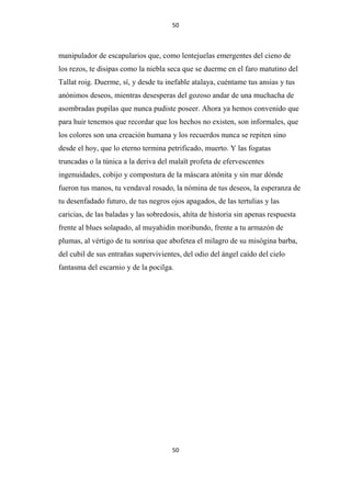 50

manipulador de escapularios que, como lentejuelas emergentes del cieno de
los rezos, te disipas como la niebla seca que se duerme en el faro matutino del
Tallat roig. Duerme, sí, y desde tu inefable atalaya, cuéntame tus ansias y tus
anónimos deseos, mientras desesperas del gozoso andar de una muchacha de
asombradas pupilas que nunca pudiste poseer. Ahora ya hemos convenido que
para huir tenemos que recordar que los hechos no existen, son informales, que
los colores son una creación humana y los recuerdos nunca se repiten sino
desde el hoy, que lo eterno termina petrificado, muerto. Y las fogatas
truncadas o la túnica a la deriva del malaït profeta de efervescentes
ingenuidades, cobijo y compostura de la máscara atónita y sin mar dónde
fueron tus manos, tu vendaval rosado, la nómina de tus deseos, la esperanza de
tu desenfadado futuro, de tus negros ojos apagados, de las tertulias y las
caricias, de las baladas y las sobredosis, ahíta de historia sin apenas respuesta
frente al blues solapado, al muyahidin moribundo, frente a tu armazón de
plumas, al vértigo de tu sonrisa que abofetea el milagro de su misógina barba,
del cubil de sus entrañas supervivientes, del odio del ángel caído del cielo
fantasma del escarnio y de la pocilga.

50

 