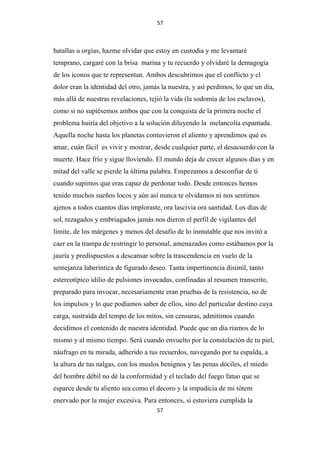 57

batallas u orgías, hazme olvidar que estoy en custodia y me levantaré
temprano, cargaré con la brisa marina y tu recuerdo y olvidaré la demagogia
de los iconos que te representan. Ambos descubrimos que el conflicto y el
dolor eran la identidad del otro, jamás la nuestra, y así perdimos, lo que un día,
más allá de nuestras revelaciones, tejió la vida (la sodomía de los esclavos),
como si no supiésemos ambos que con la conquista de la primera noche el
problema huiría del objetivo a la solución diluyendo la melancolía espantada.
Aquella noche hasta los planetas contuvieron el aliento y aprendimos qué es
amar, cuán fácil es vivir y mostrar, desde cualquier parte, el desacuerdo con la
muerte. Hace frío y sigue lloviendo. El mundo deja de crecer algunos días y en
mitad del valle se pierde la última palabra. Empezamos a desconfiar de ti
cuando supimos que eras capaz de perdonar todo. Desde entonces hemos
tenido muchos sueños locos y aún así nunca te olvidamos ni nos sentimos
ajenos a todos cuantos días imploraste, ora lascivia ora santidad. Los días de
sol, rezagados y embriagados jamás nos dieron el perfil de vigilantes del
límite, de los márgenes y menos del desafío de lo inmutable que nos invitó a
caer en la trampa de restringir lo personal, amenazados como estábamos por la
jauría y predispuestos a descansar sobre la trascendencia en vuelo de la
semejanza laberíntica de figurado deseo. Tanta impertinencia disímil, tanto
estereotípico idilio de pulsiones invocadas, confinadas al resumen transcrito,
preparado para invocar, necesariamente eran pruebas de la resistencia, no de
los impulsos y lo que podíamos saber de ellos, sino del particular destino cuya
carga, sustraída del tempo de los mitos, sin censuras, admitimos cuando
decidimos el contenido de nuestra identidad. Puede que un día riamos de lo
mismo y al mismo tiempo. Será cuando envuelto por la constelación de tu piel,
náufrago en tu mirada, adherido a tus recuerdos, navegando por tu espalda, a
la altura de tus nalgas, con los muslos benignos y las penas dóciles, el miedo
del hombre débil no dé la conformidad y el teclado del fuego fatuo que se
esparce desde tu aliento sea como el decoro y la impudicia de mi tótem
enervado por la mujer excesiva. Para entonces, si estuviera cumplida la
57

 