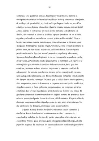 58

sentencia, solo quedarían cenizas. Ideólogos y magistrados, frente a la
desesperación querrían reforzar los vínculos de acero y también de semejanza,
de analogía, de proximidad, reivindicando que la pena trasforma, modifica,
establece signos, dispone obstáculos. ¿Pero la pena no es pena por ser finita?
¿Hasta cuando el suplicio de un orden eterno para una vida efímera, sin
límites, sin volumen ni contexto estables, tópicos apéndices sin sol ni luna,
cegados por banderas, estandartes, normas y futuros hipotecados? Nunca
hemos traicionado nuestro camino, pero consentimos que lo hiciesen otros.
Incapaces de renegar de nuestro origen, volvimos, como se vuelve siempre al
primer amor, tal vez en una nueva cara y distintos besos. Tantos objetos
perdidos durante la fuga que levantó polémicas, repulsas y adhesiones,
formaron la indeseada analogía con la carga, considerada sospechoso medio
de salvación. ¡Qué injusto resultó el destierro a la metrópoli y el equívoco y
súbito júbilo que encendió la castidad de los muchachos, brisa que abre
candelas y místicos ardores mientras languidece la inocente crueldad del
adolescente! La ternura, que duerme siempre en los entresijos del encanto,
saltó del episodio al instante cero de nuestra historia, flirteando con el amante
del tiempo, desnudo y amargo, forzando que la caricia fuese, no una promesa,
sino una premisa, como si derramarse tu orgasmo sobre mi pecho nos hiciese
singulares, como si fuera suficiente romper cadenas sin conseguir abrir los
eslabones. Las severas medidas que el misticismo de Tiberio y su estado de
gracia testamentaron la extremaunción del ángelus a mano del primerizo dolor
oriundo y rompió el pudor de tus frenéticos y fútiles versos. Sé que temblarás,
diminuta y equívoca, sobre mi pecho, como las alas sobre el crepúsculo. Un
día también yo fui doncella, morena de tanto asumir dolores
y penas. Risas y plumas por el aire, trastornos alados clementes y
confiados. Rosas de sal marina sazonan nuestros días. Los rumores,
asombrados, trababan las derivas del guiño, suspendían el crepúsculo, los
escombros. Pronto, quizá a tientas, pero cabalgarás sobre mi tiempo, al alba
pajarillo, huyendo del vacío con los deseos calcinados por los reflejos solares
58

 