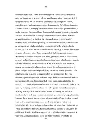 59

del espejo de tus ojos. Sobre ti dormirá el placer y el halago, los temores a
estar meciéndote en la pena de saberte poseída por el deseo anónimo. Será el
reflejo malherido por las ausencias y el silencio del collage que fuimos,
escondido ahora en los espacios ocultos de tu corazón. Torbellinos sin rumbo.
Sabemos que en la entrega y abandono duerme el ritual que quiebra espejos y
oculta símbolos. Sentirnos libres, abandonar la búsqueda del norte y apagar la
finalidad de la evolución. Sabes que con la vida a sorbos, apenas pudimos
navegar tranquilos, y la frontera fue establecida entre el pulso latente y
misterioso que anuncian tus pechos y las miradas furtivas que pasarán destino
de otros espacios más hospitalarios. Los sueños de la flor y la semilla, la
ternura y el brío de las palmas que duermen sin doblar, y el vetusto monasterio
que, con calma, nos mira. Dame alas para huir de los negros recuerdos.
Déjame ver allá donde tu verdad es cosmos, principio, donde el mito deviene
poema y un beso la puerta que abre la estancia del amor y la alineación que sin
tributo coexiste con tantos parentescos. Coexistir, pues, ha sido necesario,
aunque una vez resuelto el provisional triunfo del maligno, supimos que el
placer siempre tiene una cara prostituida y un vestido marrón penitente. Aún
así el tiempo del juicio no se ha cumplido y los temerosos de dios y su
revuelta, siguen encapsulados en la más negra de las noches milenaristas rotas
por las saetas del rosal. Nuestra verdad, como todas, ha resultado hija del
tiempo y del espacio Impúdicas miradas conducen al principio del universo en
cuyo big bang rugieron los cánticos minerales que invitaban al desenfreno de
la vida y a la orgía de la muerte donde fuimos hembras y nos sentimos
invadidas. Pero, nada que ver, ahora a distancia y en paralelo, tus pechos sobre
los míos lloran porque temes, amas y odias cuanto justificas por vivir, pero al
fin a contracorriente conseguí sentir los dolores del parto y observé el
ininteligible odio de tus amigas por la rebelión, por mis gritos y jadeos por ser
Venus en los brazos de Marte. Solo tuve tiempo de susurrar te amo, antes de
nublárseme la vida. De ahí esa urgencia por confundir mi vida con tu amor y
viceversa desorientado por no saber qué hacer con tanta juventud a las
59

 