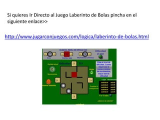 Si quieres Ir Directo al Juego Laberinto de Bolas pincha en el
siguiente enlace>>
http://www.jugarconjuegos.com/logica/laberinto-de-bolas.html
 
