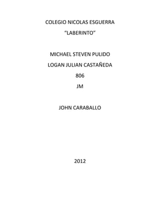 COLEGIO NICOLAS ESGUERRA
      “LABERINTO”


 MICHAEL STEVEN PULIDO
LOGAN JULIAN CASTAÑEDA
          806
          JM


    JOHN CARABALLO




         2012
 