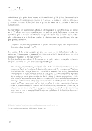 vertebrarían gran parte de su propia estructura interna, y los planes de desarrollo de
una serie de actividades encaminadas a la defensa de la mujer, de su promoción social
y humana, así como de la ayuda que se prestará a todos los necesitados a través de
sus servicios.
La mayoría de las regulaciones laborales adoptadas por la industria desde los inicios
de la década de los cuarenta, obligaban a las mujeres que trabajaban en tareas remu-
neradas a que, al casarse, abandonaran sus puestos de trabajo a cambio de un subsi-
dio. A la mujer se le prohibieron muchas profesiones, por ser consideradas sólo pro-
pias para los hombres.
"creyendo que nuestro papel está en la oficina, olvidamos aquel otro, perfectamente
femenino: el de amas de casa"2.
Los salarios de las mujeres, según ley, eran más bajos que los de los hombres. La par-
ticipación de la mujer en la producción remunerada también fue desalentada, de modo
indirecto, mediante la política educativa.
La sección Femenina orientó la formación de la mujer en tres ramas principalmente,
religiosa, nacionalista y de preparación para el hogar.
"La Falange femenina tiene por objeto, unir a todas las mujeres españolas en el sen-
timiento ardiente del servicio a la Patria sobre la base de los principios del Nacional
Sindicalismo. La Falange femenina… crea instituciones de educación y formación de
la mujer para el hogar, para el auxilio al débil, para la formación física y deportiva
de la mujer con miras a su constitución fuerte y sana; organiza campamentos y colo-
nias de salud, retiro y descanso; fomenta la hermandad entre la ciudad y el campo, se
preocupa del mantenimiento y perfeccionamiento del arte folclórico, del embelleci-
miento del hogar campesino, del servicio social de la mujer, organiza conferencias
para el perfeccionamiento cultural, instala bibliotecas y talleres; no olvida, en fin,
ninguna de las líneas directrices que procuran la formación de un tipo humano de
mujer con la gran preocupación del hogar, que es la base de la familia y del bienes-
tar ciudadano"3.
112
2.- sección Femenina, Formación familiar y social, para alumnas de bachillerato. 1943.
3.- Enciclopedia escolar en dibujos, grado superior, Aguado, 1943.
Laberinto Visual
 