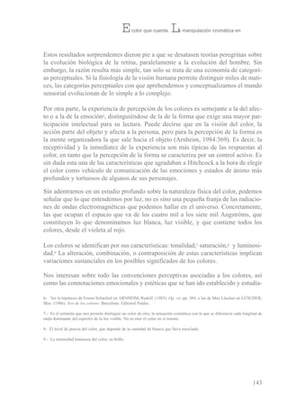 estos resultados sorprendentes dieron pie a que se desatasen teorías peregrinas sobre
la evolución biológica de la retina, paralelamente a la evolución del hombre. sin
embargo, la razón resulta más simple, tan solo se trata de una economía de categorí-
as perceptuales. si la fisiología de la visión humana permite distinguir miles de mati-
ces, las categorías perceptuales con que aprehendemos y conceptualizamos el mundo
sensorial evolucionan de lo simple a lo complejo.
Por otra parte, la experiencia de percepción de los colores es semejante a la del afec-
to o a la de la emoción6, distinguiéndose de la de la forma que exige una mayor par-
ticipación intelectual para su lectura. Puede decirse que en la visión del color, la
acción parte del objeto y afecta a la persona, pero para la percepción de la forma es
la mente organizadora la que sale hacia el objeto (Arnheim, 1984:369). es decir, la
receptividad y la inmediatez de la experiencia son más típicas de las respuestas al
color, en tanto que la percepción de la forma se caracteriza por un control activo. es
sin duda esta una de las características que agradaban a Hitchcock a la hora de elegir
el color como vehículo de comunicación de las emociones y estados de ánimo más
profundos y tortuosos de algunos de sus personajes.
sin adentrarnos en un estudio profundo sobre la naturaleza física del color, podemos
señalar que lo que entendemos por luz, no es sino una pequeña franja de las radiacio-
nes de ondas electromagnéticas que podemos hallar en el universo. Concretamente,
las que ocupan el espacio que va de los cuatro mil a los siete mil Angströms, que
constituyen lo que denominamos luz blanca, luz visible, y que contiene todos los
colores, desde el violeta al rojo.
Los colores se identifican por sus características: tonalidad,7 saturación,8 y luminosi-
dad.9 La alteración, combinación, o contraposición de estas características implican
variaciones sustanciales en los posibles significados de los colores.
Nos interesan sobre todo las convenciones perceptivas asociadas a los colores, así
como las connotaciones emocionales y estéticas que se han ido establecido y estudia-
143
6- ver la hipótesis de ernest schachtel en ArNHeiM, rudolf. (1985). Op. cit. pp. 369, o las de Max Lüscher en LÜsCHer,
Max. (1986). Test de los colores. barcelona: editorial Paidós.
7.- es el estímulo que nos permite distinguir un color de otro, la sensación cromática con la que se diferencia cada longitud de
onda dominante del espectro de la luz visible. No es sino el color en sí mismo.
8- el nivel de pureza del color, que depende de la cantidad de blanco que lleva mezclado.
9.- La intensidad luminosa del color, su brillo.
El color que cuenta. La manipulación cromática en
 