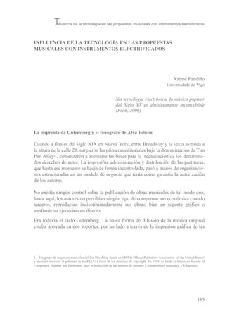 INFLUENCIA DE LA TECNOLOGÍA EN LAS PROPUESTAS
MUSICALES CON INSTRUMENTOS ELECTRIFICADOS
Xaime Fandiño
universidade de vigo
La imprenta de Gutemberg y el fonógrafo de Alva Edison
Cuando a finales del siglo XiX en Nueva York, entre broadway y la sexta avenida a
la altura de la calle 28, surgieron las primeras editoriales bajo la denominación de tim
Pan Alley1 , comenzaron a asentarse las bases para la recaudación de los denomina-
dos derechos de autor. La impresión, administración y distribución de las partituras,
que hasta ese momento se hacía de forma incontrolada, pasó a manos de organizacio-
nes estructuradas en un modelo de negocio que tenía como garantía la autorización
de los autores.
No existía ningún control sobre la publicación de obras musicales de tal modo que,
hasta aquí, los autores no percibían ningún tipo de compensación económica cuando
terceros, reproducían indiscriminadamente sus obras, bien en soporte gráfico o
mediante su ejecución en directo.
era todavía el ciclo Gutemberg. La única forma de difusión de la música original
estaba apoyada en dos soportes, por un lado a través de la impresión gráfica de las
165
Sin tecnología electrónica, la música popular
del Siglo XX es absolutamente inconcebible
(Frith, 2006)
Influencia de la tecnología en las propuestas musicales con instrumentos electrificados
1.- un grupo de empresas musicales del tin Pan Alley fundó en 1895 la "Music Publishers Association of the united status"
y presionó sin éxito al gobierno de los eeuu a favor de los derechos de copyright. en 1914, se funda la American society of
Composers, Authors and Publishers, para la protección de los interese de editores y compositores musicales. (Wikipedia).
 