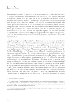 música surf que arrancó en los años cincuenta y se extendió incluso hasta los seten-
ta, basa parte de su estilo, además de en el tipo de composiciones instrumentales y la
técnica de utilización de la púa, en el uso de una tecnología que le permite recrear a
través de una sonoridad específica un ambiente apacible e idílico como corresponde
a los paisajes de la costa de California. Los músicos californianos consiguen este
sonido gracias a la utilización de una tecnología específica formada por las guitarras
y amplificadores Fender, auxiliados por unas cámaras de reverberación de la misma
marca, que unido todo ello a efectos de trémolo y eco dan un ambiente espacial a las
composiciones de este estilo musical. en inglaterra el grupo the shadows utilizaría
ya a partir de los años cincuenta un tipo de equipamiento similar para conseguir tras-
ladar esta dimensión sonora a sus canciones instrumentales, hoy clásicas dentro de la
música rock.14
La guitarra limpia aunque llena de efecto de cámara de the shadows contrasta con
otros usos estilísticos más extremos que basan su cualidad sonora en la saturación. en
este caso, el defecto de funcionamiento de los amplificadores en condiciones extre-
mas es utilizado por el músico en su favor, con el objetivo de conseguir un estilo y
sonoridad concreta y diferenciada. Algunos subgéneros del rock como el Grunge de
seattle, el Hard rock o el Punk, entre otros, utilizan la saturación armónica de los
previos de sus amplificadores de válvulas para conseguir un apantallamiento textu-
rado y saturado como base armónica de sus composiciones. en algunos casos esta
saturación se ve reforzada mediante pedales de overdrive.15 el público fue aceptando
paulatinamente esta sonoridad más desgarrada y hoy este sonido lo tenemos total-
mente asimilado, por extraño que pudieran resultar en sus orígenes, momento en el
que el sonido de la guitarras tenía una evocación mayoritariamente cristalina. sucede
lo mismo que con la normalización y asimilación popular de la indumentaria y la apa-
riencia física de muchas tribus sociales relacionadas con los movimientos musicales
así, la cazadora de cuero negra16 utilizada originariamente por los motoristas pasó de
forma paulatina, entre los setenta y ochenta, a convertirse en una prenda aceptada
como vestuario en la moda de la calle (street style) y aceptada como forma de vestua-
174
14.- Apache, Jerónimo, Guitar tango…
15.- se trata de un pedal o un procesador que, como otros módulos de efecto, se intercala entre el instrumento y el amplifica-
dor. el dispositivo cuenta con un conmutador que permite, bien que la señal pasa a través del equipo sin entrar en el circuito de
efecto (bypass) o que entre en él y la señal sea procesada. una serie de potenciómetros ayudan a controlar distintos parámetros,
tales como: la cantidad de efecto que se aplica (distorsión) etc.
16- Perfecto/bronx eran cazadoras negras de piel que formaban parte de un catálogo de principios de los sesenta en donde se
ofrecían estas cazadoras para motoristas.
Laberinto Visual
 