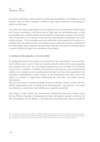 una nueva tecnología musical para la producción discográfica. un campo en el que
muchas veces es difícil delimitar y definir en que lugar comienza el instrumento y
dónde la tecnología.
Los cantos de sirena relacionados con la sustitución de los instrumentos tradicionales
por la nueva tecnología, volverían pronto al lugar que les correspondía pues, si bien
es aceptable que se pueda utilizar un instrumento virtual para conseguir una simula-
ción, la ejecución de un músico es hoy por hoy insustituible en parámetros de senti-
miento, acento… en los grandes proyectos editoriales relacionados con la música, en
cualquier tipo de género o estilo, los estudios siguen utilizando músicos e instrumen-
tos tradicionales para conseguir una sonoridad exquisita, así como un ambiente denso
y emotivo difícil de lograr con sucedáneos electrónicos.
La bobina de dos pulgadas y el estado sólido
La producción musical fue pareja a la evolución de los instrumentos. unas necesida-
des llevaban a otras y por lo tanto no se puede concebir, dentro de la música popular,
una separada de la otra. Así, las primeras grabaciones eran el reflejo de los medios
con los que se contaba y si eludimos los primeros experimentos con el micrófono de
carbón y nos situamos ya en las grabaciones de grupos con las arcaicas guitarras elec-
trificadas, comprobaremos como la pelea de los instrumentos por salir a través del
altavoz es cruenta. La separación instrumental era casi nula y los planos sonoros
inexistentes.
Hoy, por el contrario, la música grabada, incluso en estudios caseros, cuenta con faci-
lidades importantes como los procesos de masterización30 que aportan a las piezas
una dinámica y separación inconcebibles para aquellos momentos.
Para llegar al lugar donde nos encontramos productores musicales míticos como
George Martin, exquisito y fundamental en logro del aspecto musical y sonoro de la
obra discográfica de the beatles o Phil spector un personaje que innovó el modo de
182
30.- este proceso se realiza para armonizar la grabación dotándola de dinámica suficiente de modo que lo que ha sido registra-
do casi siempre en pistas y de forma separada, consiga unidad y dimensión sonora. en esta fase final de la producción discográ-
fica el procesamiento de la señal sufre transformaciones a través de módulos de compresión, limitación, efectos…
Laberinto Visual
 