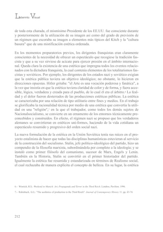 de toda esta charada, el mismísimo Presidente de los ee.uu. fue consciente durante
y posteriormente de la utilización de su imagen así como del grado de previsión de
un régimen que escoraba su imagen a elementos más típicos del Kitch y la "cultura
basura" que de una mistificación estética ordenada.
en los momentos preparatorios previos, los dirigentes franquistas eran claramente
conscientes de la necesidad de ofrecer un espectáculo que recogiese la tradición fas-
cista y que a su vez sirviese de acicate para ejercer presión en el ámbito internacio-
nal. Queda clara la existencia de una estética que impregna todos los eventos relacio-
nados con la dictadura franquista, la cual contenía elementos de los totalitarismos fas-
cistas y soviéticos. Por ejemplo, los dirigentes de los estados nazi y soviético exigían
que la estética pública tuviera un objetivo ideológico; no obstante, lo hicieron en
direcciones opuestas. Hitler gritaba: "el Arte es una vocación poderosa y fanática", a
la vez que insistía en que la estética tuviera claridad de color y de forma, y fuera acce-
sible, lógica, verdadera y creada para el pueblo, de lo cual él era el árbitro.6 La feal-
dad y el dolor fueron desterrados de las producciones estéticas públicas. La estética
se caracterizaba por una relación de tipo utilitario entre fines y medios. en el trabajo
se glorificaba la racionalidad técnica por medio de una estética que convertía la utili-
dad en una "religión",7 en la que el trabajador, como todos los demás sujetos de
Nacionalsocialismo, se convierte en un ornamento de los entornos técnicamente pre-
concebidos y construidos. en efecto, el régimen nazi se propuso que los verdaderos
alemanes se convirtieran en estéticos uni-formes, haciendo de la vida cotidiana un
espectáculo resumido y progresivo del orden social nazi.
La nueva formulación de la estética en la unión soviética tenía sus raíces en el pro-
yecto estalinista de hacer que todas las disciplinas humanísticas estuvieran al servicio
de la construcción del socialismo. stalin, jefe político-ideológico del partido, hizo un
compendio de la filosofía marxista, subordinándola por completo a la ideología; y se
instaló como primer filósofo del comunismo, sucesor de Marx, engels y Lenin.
también en la Historia, stalin se convirtió en el primer historiador del partido.
igualmente la estética fue resumida y estandarizada en términos de realismo social,
el cual rechazaba de manera explícita el concepto de belleza. en su lugar, la estética
212
Laberinto Visual
6.- Wistrich, r.s.: Weekend in Munich: Art, Propaganda and Terror in the Third Reich. Londres, Pavilion. 1996.
7.- rabinbach, A.G.: "the aesthetics of production in the third reich". Journal of Contemporary History 11: pp. 43-74.
 