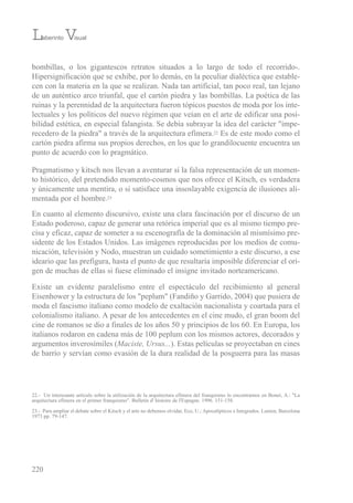 bombillas, o los gigantescos retratos situados a lo largo de todo el recorrido-.
Hipersignificación que se exhibe, por lo demás, en la peculiar dialéctica que estable-
cen con la materia en la que se realizan. Nada tan artificial, tan poco real, tan lejano
de un auténtico arco triunfal, que el cartón piedra y las bombillas. La poética de las
ruinas y la perennidad de la arquitectura fueron tópicos puestos de moda por los inte-
lectuales y los políticos del nuevo régimen que veían en el arte de edificar una posi-
bilidad estética, en especial falangista. se debía subrayar la idea del carácter "impe-
recedero de la piedra" a través de la arquitectura efímera.22 es de este modo como el
cartón piedra afirma sus propios derechos, en los que lo grandilocuente encuentra un
punto de acuerdo con lo pragmático.
Pragmatismo y kitsch nos llevan a aventurar si la falsa representación de un momen-
to histórico, del pretendido momento-cosmos que nos ofrece el Kitsch, es verdadera
y únicamente una mentira, o si satisface una insoslayable exigencia de ilusiones ali-
mentada por el hombre.23
en cuanto al elemento discursivo, existe una clara fascinación por el discurso de un
estado poderoso, capaz de generar una retórica imperial que es al mismo tiempo pre-
cisa y eficaz, capaz de someter a su escenografía de la dominación al mismísimo pre-
sidente de los estados unidos. Las imágenes reproducidas por los medios de comu-
nicación, televisión y Nodo, muestran un cuidado sometimiento a este discurso, a ese
ideario que las prefigura, hasta el punto de que resultaría imposible diferenciar el ori-
gen de muchas de ellas si fuese eliminado el insigne invitado norteamericano.
existe un evidente paralelismo entre el espectáculo del recibimiento al general
eisenhower y la estructura de los "peplum" (Fandiño y Garrido, 2004) que pusiera de
moda el fascismo italiano como modelo de exaltación nacionalista y coartada para el
colonialismo italiano. A pesar de los antecedentes en el cine mudo, el gran boom del
cine de romanos se dio a finales de los años 50 y principios de los 60. en europa, los
italianos rodaron en cadena más de 100 peplum con los mismos actores, decorados y
argumentos inverosímiles (Maciste, Ursus...). estas películas se proyectaban en cines
de barrio y servían como evasión de la dura realidad de la posguerra para las masas
220
Laberinto Visual
22.- un interesante artículo sobre la utilización de la arquitectura efímera del franquismo lo encontramos en bonet, A.: "La
arquitectura efímera en el primer franquismo". bulletin d' histoire de l'espagne. 1996. 151-158.
23.- Para ampliar el debate sobre el Kitsch y el arte no debemos olvidar, eco, u.; Apocalípticos e integrados. Lumen, barcelona
1973 pp. 79-147.
 