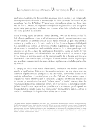proletarias. La utilización de un modelo asimilado por el público es un perfecto ele-
mento para quienes diseñaron el paseo triunfal del 21 de diciembre en Madrid. No por
casualidad ben-Hur de William Wyler se había estrenado ese mismo mes de noviem-
bre en todo El Mundo, un esplendido compendio de grandiosidad que el régimen
quiso imitar pero que tubo resultados más cercanos a las viejas películas de Maciste
que tanto gustaban a Mussolini.
susan sontang acuñó el termino "camp" (sontag, 1996) en la década de los 60.
inicialmente podríamos pensar académicamente que kitsch y camp se contraponen en
nuestro análisis, sin embargo existen claros nexos de unión ya que a la pretendida
seriedad y grandilocuencia del espectáculo se le han de sumar la potencialidad polí-
tica del análisis de sontag. La mimesis desviada o la parodia de género pueden fun-
cionar como la anamorfosis en el sentido lacaniano, es decir, cómo pueden producir
distorsiones en los códigos de significación dominantes. Desde un punto de vista
estético este giro, o esta imitación desviada, va a producir antiestética, estéticas nega-
tivas, feísmos o estéticas camp, de la glamourización de la basura, estéticas que
invierten el valor entre la copia y el original. estamos ante un cambio de paradigma
que alumbrará nuevas manifestaciones artísticas rápidamente asimiladas por la cultu-
ra popular.
el camp y el "trash"24 son vasos comunicantes, fenómenos con muchos puntos en
común y significativas diferencias: formulaciones dispares de una misma reacción
contra la impermeabilidad jerárquica de la alta cultura, expresiones lúdicas de un
malestar cultural que el propio régimen generaba. Podemos afirmar, entonces que el
espectáculo puesto en marcha con el franquismo y repetido en infinidad de ocasiones
se trata de un auténtico fenómeno de "cultura basura" o "trash", una reacción a las
vanguardias por parte de un régimen inmerso en el universo de la cultura popular ale-
jada de la modernidad. A pesar de su grandilocuencia, se observa que el espectáculo
franquista había entrado en una fase postheroica y postidentitaria que deconstruía el
auténtico sentido que debía poseer la movilización de masas.
221
Las movilizaciones de masas del franquismo. Un viaje voluntario del Kitch a la cultura
24.- en el capítulo "Algo más sobre kitsch" de su libro Camp y posvangardia. Manifestaciones culturales de un siglo fenecido,
José Amícola recuerda el origen de este término que también delimita un universo cultural más o menos cercano al camp y trash.
el kitsch es, por tanto, una categoría estética que emana de una transformación social y que, desgajada posteriormente de ese
marco concreto, sirve para designar las formas del buen gusto apoyadas en una celebración excesiva del lujo fatuo. La formu-
lación de la cultura basura es la creación sintética de un simulacro de arte como espacio estético habitable para quienes experi-
mentan la cultura establecida como asfixia.
 