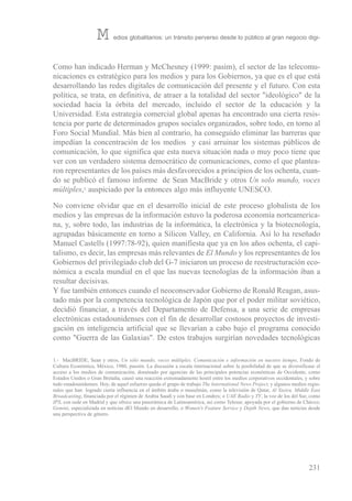 Como han indicado Herman y McChesney (1999: pasim), el sector de las telecomu-
nicaciones es estratégico para los medios y para los Gobiernos, ya que es el que está
desarrollando las redes digitales de comunicación del presente y el futuro. Con esta
política, se trata, en definitiva, de atraer a la totalidad del sector "ideológico" de la
sociedad hacia la órbita del mercado, incluido el sector de la educación y la
universidad. esta estrategia comercial global apenas ha encontrado una cierta resis-
tencia por parte de determinados grupos sociales organizados, sobre todo, en torno al
Foro social Mundial. Más bien al contrario, ha conseguido eliminar las barreras que
impedían la concentración de los medios y casi arruinar los sistemas públicos de
comunicación, lo que significa que esta nueva situación nada o muy poco tiene que
ver con un verdadero sistema democrático de comunicaciones, como el que plantea-
ron representantes de los países más desfavorecidos a principios de los ochenta, cuan-
do se publicó el famoso informe de sean Macbride y otros Un solo mundo, voces
múltiples,1 auspiciado por la entonces algo más influyente uNesCo.
No conviene olvidar que en el desarrollo inicial de este proceso globalista de los
medios y las empresas de la información estuvo la poderosa economía norteamerica-
na, y, sobre todo, las industrias de la informática, la electrónica y la biotecnología,
agrupadas básicamente en torno a silicon valley, en California. Así lo ha reseñado
Manuel Castells (1997:78-92), quien manifiesta que ya en los años ochenta, el capi-
talismo, es decir, las empresas más relevantes de El Mundo y los representantes de los
Gobiernos del privilegiado club del G-7 iniciaron un proceso de reestructuración eco-
nómica a escala mundial en el que las nuevas tecnologías de la información iban a
resultar decisivas.
Y fue también entonces cuando el neoconservador Gobierno de ronald reagan, asus-
tado más por la competencia tecnológica de Japón que por el poder militar soviético,
decidió financiar, a través del Departamento de Defensa, a una serie de empresas
electrónicas estadounidenses con el fin de desarrollar costosos proyectos de investi-
gación en inteligencia artificial que se llevarían a cabo bajo el programa conocido
como "Guerra de las Galaxias". De estos trabajos surgirían novedades tecnológicas
231
M edios globalitarios: un tránsito perverso desde lo público al gran negocio digi-
1.- MacbriDe, sean y otros, Un sólo mundo, voces múltiples. Comunicación e información en nuestro tiempo, Fondo de
Cultura económica, México, 1980, passim. La discusión a escala internacional sobre la posibilidad de que se diversificase el
acceso a los medios de comunicación, dominado por agencias de las principales potencias económicas de occidente, como
estados unidos o Gran bretaña, causó una reacción extremadamente hostil entre los medios corporativos occidentales, y sobre
todo estadounidenses. Hoy, de aquel esfuerzo queda el grupo de trabajo The International News Project, y algunos medios regio-
nales que han logrado cierta influencia en el ámbito árabe o musulmán, como la televisión de Qatar, Al Yazira, Middle East
Broadcasting, financiada por el régimen de Arabia saudí y con base en Londres; o UAE Radio y TV, la voz de los del sur, como
IPS, con sede en Madrid y que ofrece una panorámica de Latinoamérica, así como telesur, apoyada por el gobierno de Chávez;
Gemini, especializada en noticias del Mundo en desarrollo, o Women's Feature Service y Depth News, que dan noticias desde
una perspectiva de género.
 