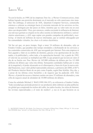 Ya con la fusión, en 1989, de las empresas Time Inc. y Warner Communications, éstas
habían logrado una posición dominante en el mercado no sólo americano sino mun-
dial. sin embargo, el antecesor de AoL, Quantum Computer services, comenzaba
entonces a esbozar su estrategia hacia el creciente mercado de los servicios on-line,
aunque se distinguía por dar pasos en falso, mientras que su valor neto era en esos
años casi despreciable.5 Pero, por entonces, estaba creciendo la influencia de internet,
esa red cuyo germen se originó en los años sesenta en laboratorios militares y univer-
sitarios americanos, y AOL supo captar con grandes campañas de publicidad y mar-
keting el interés de millones de nuevos internautas, que se sentían subyugados por
las comunidades virtuales, los chats o el correo electrónico.
tal fue así que, en poco tiempo, llegó a tener 24 millones de abonados, sólo en
estados unidos, que pasaban más tiempo enredados y disfrutando de los servicios y
los contenidos comerciales de AOL que navegando por internet. Pero esta empresa se
hizo gigante y líder en su ámbito de dominio, gracias a las aportaciones de sus abo-
nados, a la publicidad y, sobre todo, a la especulación bursátil. Así, a partir de 1992,
el valor de sus acciones se multiplicó por 800, lo que propició que tuviera un valor el
día de su fusión con Time Warner de 165.000 millones de dólares por los 111.000
millones de dólares que valía ésta última. semejantes cantidades hablan por sí solas
de la magnitud y el poder alcanzado en el ciberespacio y fuera de él por la nueva enti-
dad financiera, cuyo valor global representaba entonces, a primeros del 2000, el 60 %
del Producto interior bruto de un país como españa, según Dan schiller. Hoy día, y
a pesar de las últimas crisis bursátiles y de negocio que ha padecido AOL Time
Warner, el portal de acceso a internet cuenta con unos 35 millones de abonados y una
cifra de negocio anual de alrededor de 10.000 millones de dólares.
Como ha señalado Michael J. Wolf (1999:106-107), en referencia a estados unidos,
"toda sociedad que pretenda promover sus productos debe elaborar un plan publicita-
rio global que comprenda los nichos del cable, las radios locales, los sitios de internet,
las revistas especializadas y el resto de medios", y eso es lo que hicieron en su
236
Laberinto Visual
5.- McCHesNeY, robert W., Rich Media, Poor Democracy, university of illinois Press, urbana, 1999, pp. 19 - 20; ver tam-
bién sWisHer, Kara, "aol.com", en times business, New York, 1998, pp. 54 - 55.
 