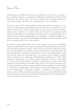 dominado por sus cadenas de televisión vía satélite (Star TV-Phoenix, en China, y
Sky, en Japón). Además, es propietario de influyentes periódicos en el reino unido
(The Times, the Sunday Times, The Sun) y Australia y de los estudios de cine Fox,
entre otras múltiples industrias de la comunicación, el ocio y el deporte.
Hoy día el sector de los medios globales incluye básicamente los negocios de los
medios de comunicación convencionales (prensa, radio, cine, televisión en sus varie-
dades de ondas, cable y satélite, video, música, ocio) así como el sector de las teleco-
municaciones e internet. Los expertos creen que si ahora hay unas quince grandes
empresas multimedia, en los próximos años podría existir un reducido grupo, en su
mayor parte de capital estadounidense, que controlará el mercado mundial de la
"nueva economía" y las redes de distribución de múltiples productos mediáticos tanto
en los mercados locales como en los globales.
De ahí que se estén proponiendo a diario otras "guerras", como la de la tecnológica
digital y la alta definición, para lograr un modelo de electrodoméstico por el que flu-
yan todo tipo de mensajes de audio y video y que sea el referente cultural de las fami-
lias y los consumidores en un futuro próximo. en definitiva, se trata de hacerse con
la mejor parte de un mercado de consumidores cada vez más fragmentado y, sobre
todo, con los clientes de rentas más altas y un elevado nivel de consumo. Mientras
tanto, la golosina de las tecnologías individualizadas (telefonía móvil, MP3, GPss,
consolas de videojuegos, chats, blogs, avatares, descargas de música y videos gratis
de la red, etcétera) están haciendo el papel de reclamo para un posible nuevo orden
mundial en torno a internet. Éste tendrá varios niveles y será exclusivamente mercan-
til y de acceso fácil para la nueva clase mundial de "nativos digitales" (como les llama
el "videoartista" estadounidense Marc Prensky) de alto poder adquisitivo y, quizás,
para los denominados "inmigrantes digitales", miembros de las actuales clases
medias, que no tendrán otra opción que pagar por esos servicios multimedia de todo
tipo, que están por venir, para no quedarse completamente fuera del hiperespectácu-
lo que nos propone el Gran Hermano digital.
Laberinto Visual
240
 